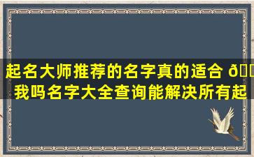 起名大师推荐的名字真的适合 💐 我吗名字大全查询能解决所有起 🦢 名难题吗